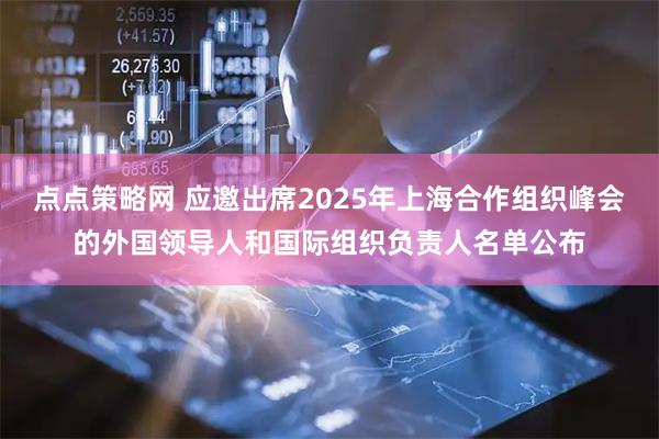 点点策略网 应邀出席2025年上海合作组织峰会的外国领导人和国际组织负责人名单公布