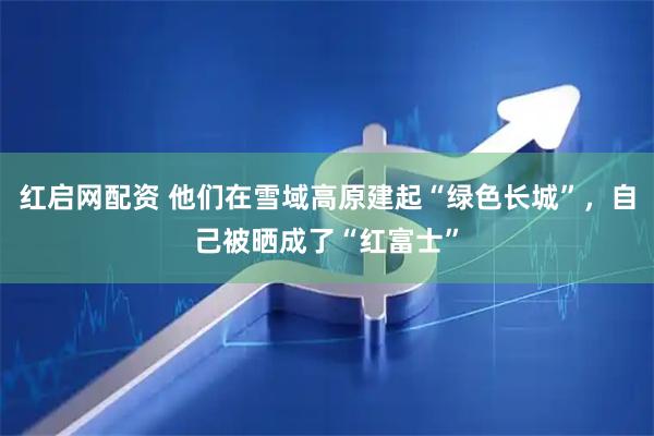 红启网配资 他们在雪域高原建起“绿色长城”，自己被晒成了“红富士”