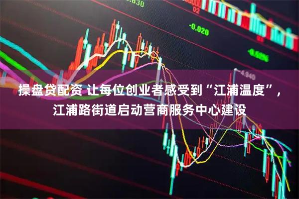 操盘贷配资 让每位创业者感受到“江浦温度”，江浦路街道启动营商服务中心建设