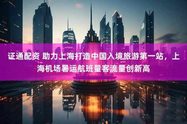 证通配资 助力上海打造中国入境旅游第一站，上海机场暑运航班量客流量创新高