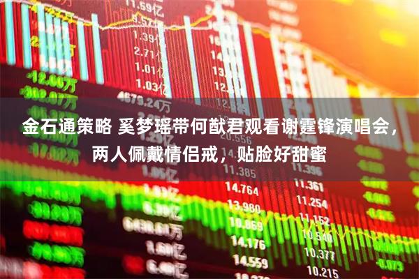 金石通策略 奚梦瑶带何猷君观看谢霆锋演唱会，两人佩戴情侣戒，贴脸好甜蜜