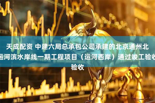 天成配资 中建六局总承包公司承建的北京通州北运河滨水岸线一期工程项目（运河西岸）通过竣工验收