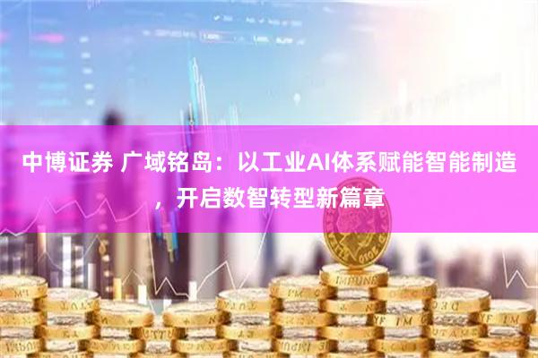 中博证券 广域铭岛：以工业AI体系赋能智能制造，开启数智转型新篇章