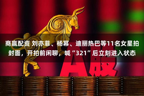 商赢配资 刘亦菲、杨幂、迪丽热巴等11名女星拍封面，开拍前闲聊，喊“321”后立刻进入状态