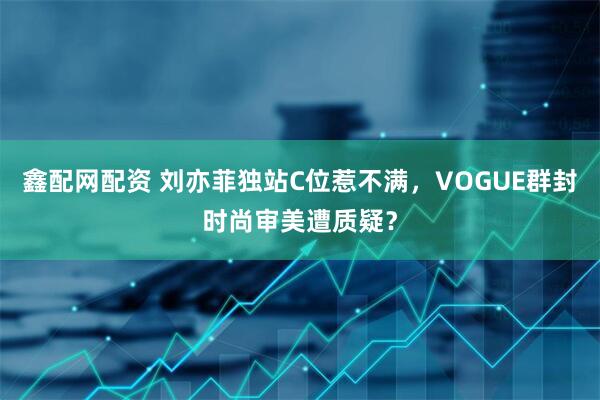 鑫配网配资 刘亦菲独站C位惹不满，VOGUE群封时尚审美遭质疑？