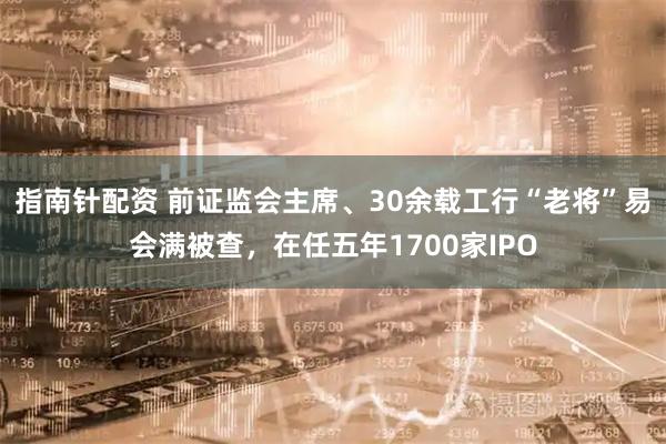 指南针配资 前证监会主席、30余载工行“老将”易会满被查，在任五年1700家IPO