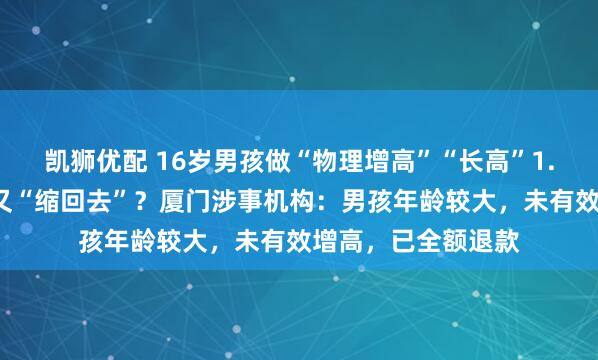 凯狮优配 16岁男孩做“物理增高”“长高”1.4厘米，十几天后又“缩回去”？厦门涉事机构：男孩年龄较大，未有效增高，已全额退款