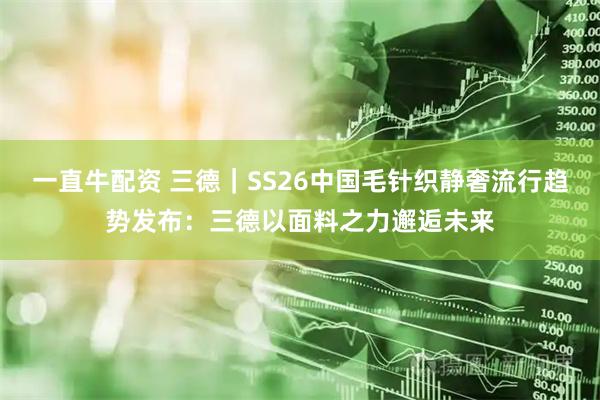 一直牛配资 三德｜SS26中国毛针织静奢流行趋势发布：三德以面料之力邂逅未来