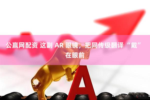 公赢网配资 这副 AR 眼镜，把同传级翻译 “戴” 在眼前