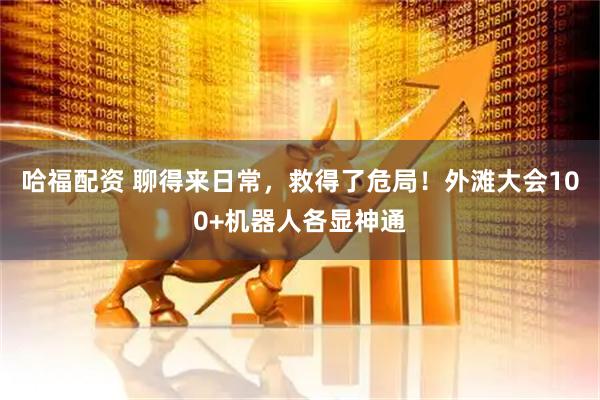 哈福配资 聊得来日常，救得了危局！外滩大会100+机器人各显神通