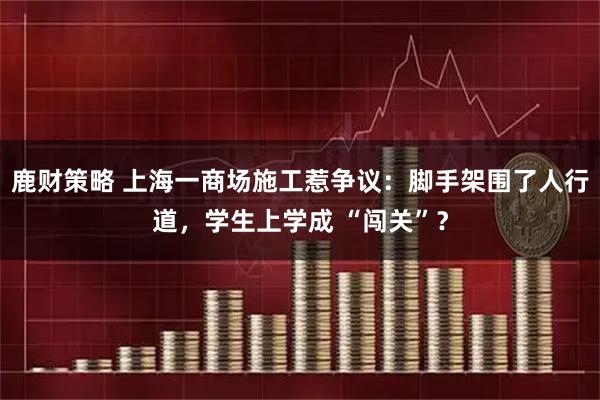 鹿财策略 上海一商场施工惹争议：脚手架围了人行道，学生上学成 “闯关”？