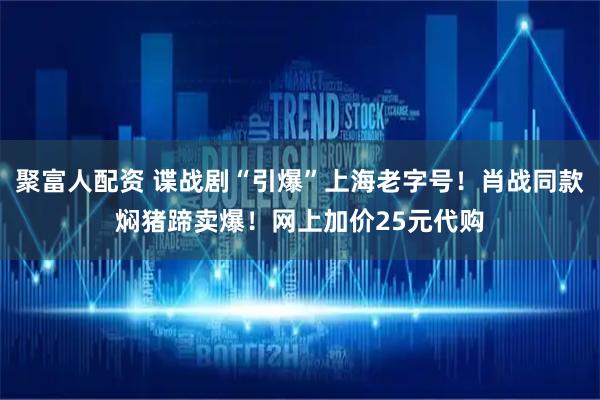 聚富人配资 谍战剧“引爆”上海老字号！肖战同款焖猪蹄卖爆！网上加价25元代购