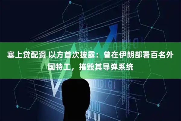 塞上贷配资 以方首次披露：曾在伊朗部署百名外国特工，摧毁其导弹系统