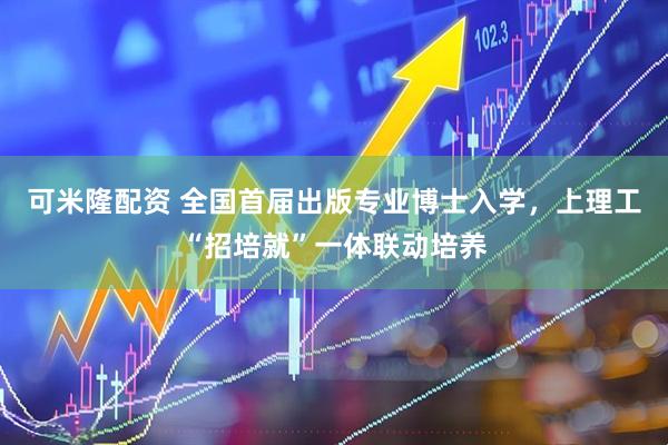 可米隆配资 全国首届出版专业博士入学，上理工“招培就”一体联动培养