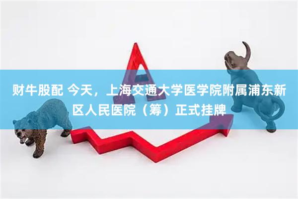 财牛股配 今天，上海交通大学医学院附属浦东新区人民医院（筹）正式挂牌