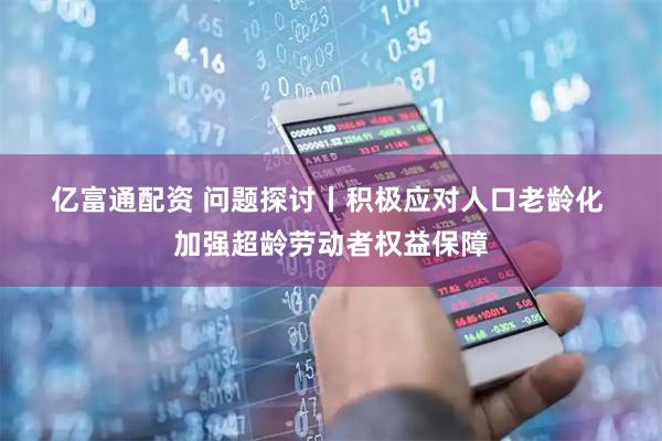 亿富通配资 问题探讨丨积极应对人口老龄化 加强超龄劳动者权益保障