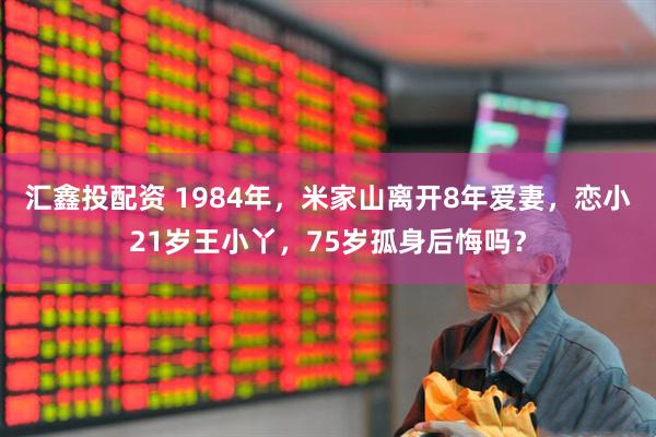 汇鑫投配资 1984年，米家山离开8年爱妻，恋小21岁王小丫，75岁孤身后悔吗？