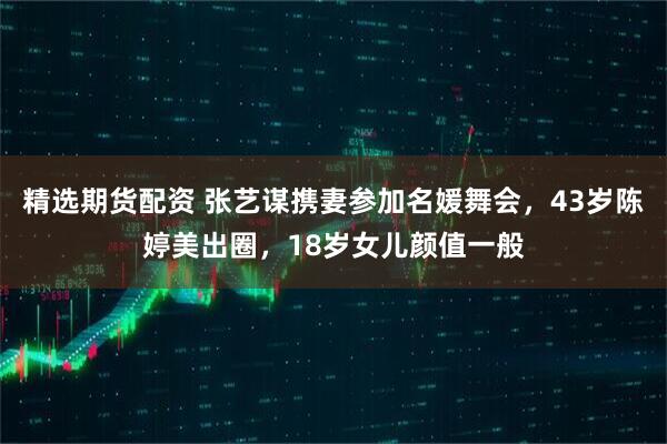 精选期货配资 张艺谋携妻参加名媛舞会，43岁陈婷美出圈，18岁女儿颜值一般