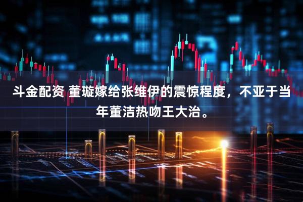 斗金配资 董璇嫁给张维伊的震惊程度，不亚于当年董洁热吻王大治。