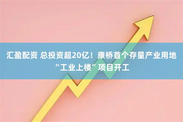 汇盈配资 总投资超20亿！康桥首个存量产业用地“工业上楼”项目开工