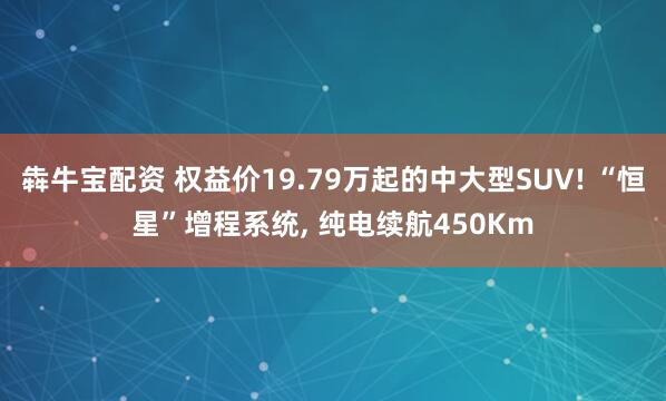 犇牛宝配资 权益价19.79万起的中大型SUV! “恒星”增程系统, 纯电续航450Km