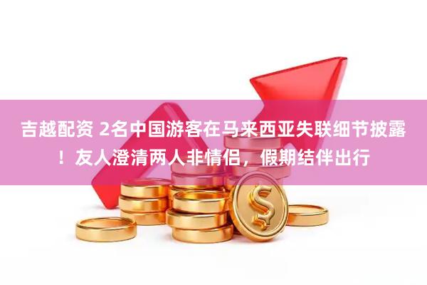 吉越配资 2名中国游客在马来西亚失联细节披露！友人澄清两人非情侣，假期结伴出行