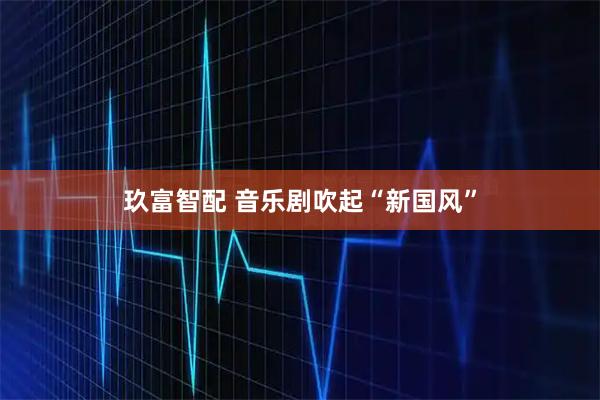 玖富智配 音乐剧吹起“新国风”