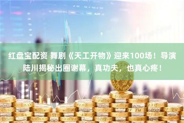 红盘宝配资 舞剧《天工开物》迎来100场！导演陆川揭秘出圈谢幕，真功夫，也真心疼！
