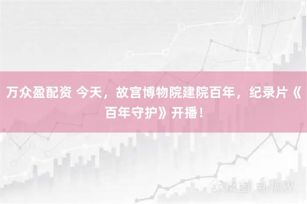 万众盈配资 今天，故宫博物院建院百年，纪录片《百年守护》开播！