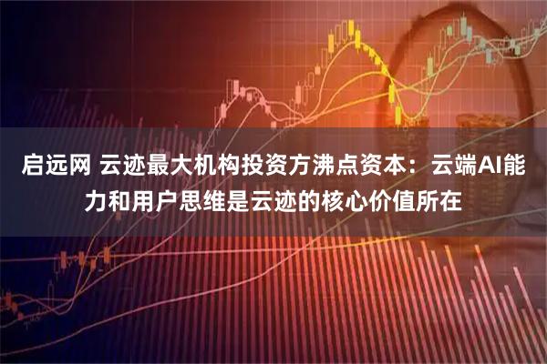 启远网 云迹最大机构投资方沸点资本:云端AI能力和用户思维是云迹的核心价值所在