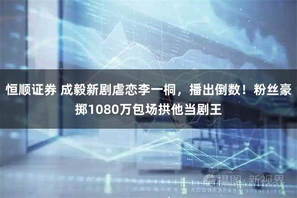 恒顺证券 成毅新剧虐恋李一桐,播出倒数!粉丝豪掷1080万包场拱他当剧王