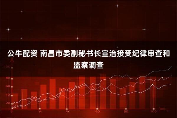 公牛配资 南昌市委副秘书长宣治接受纪律审查和监察调查