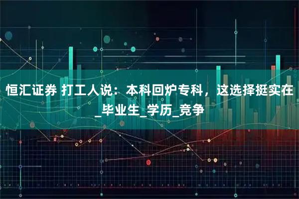 恒汇证券 打工人说:本科回炉专科,这选择挺实在_毕业生_学历_竞争