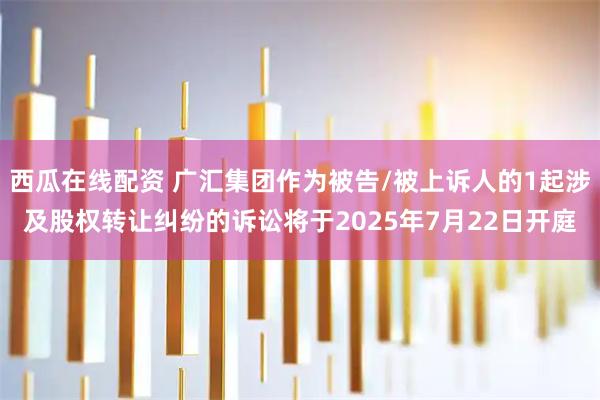 西瓜在线配资 广汇集团作为被告/被上诉人的1起涉及股权转让纠纷的诉讼将于2025年7月22日开庭