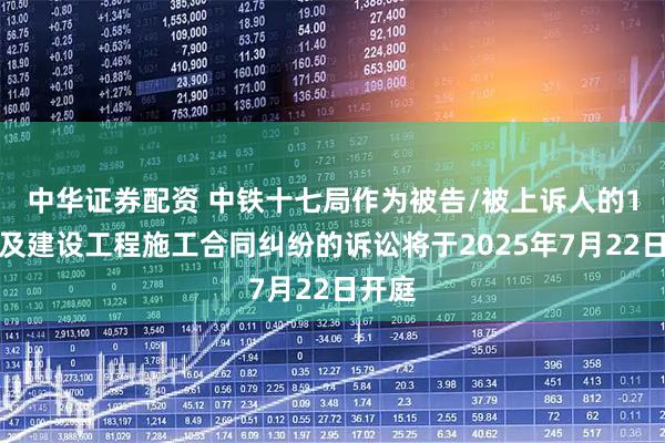 中华证券配资 中铁十七局作为被告/被上诉人的1起涉及建设工程施工合同纠纷的诉讼将于2025年7月22日开庭