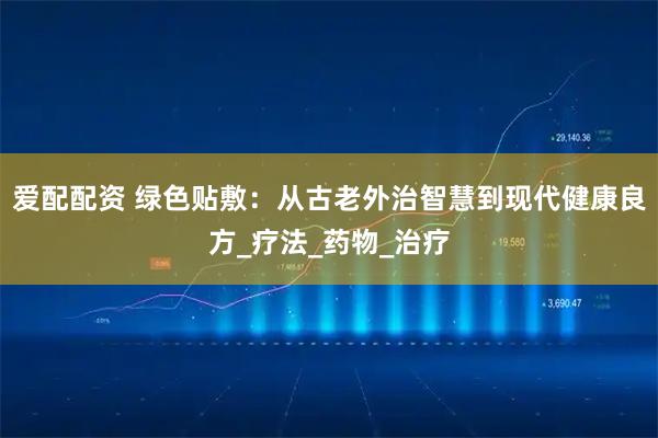 爱配配资 绿色贴敷:从古老外治智慧到现代健康良方_疗法_药物_治疗