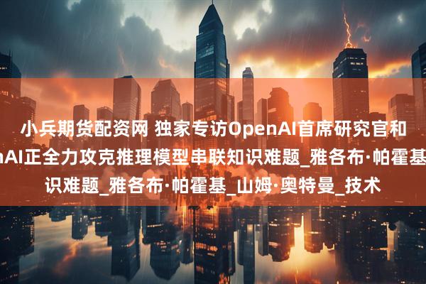 小兵期货配资网 独家专访OpenAI首席研究官和首席科学家：OpenAI正全力攻克推理模型串联知识难题_雅各布·帕霍基_山姆·奥特曼_技术