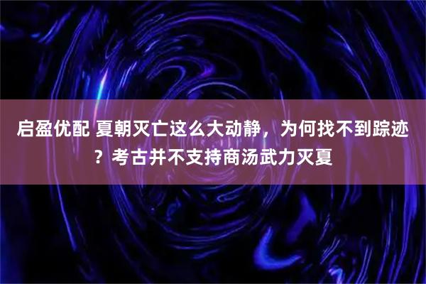 启盈优配 夏朝灭亡这么大动静,为何找不到踪迹?考古并不支持商汤武力灭夏
