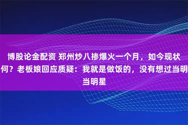 博股论金配资 郑州炒八掺爆火一个月,如今现状如何?老板娘回应质疑:我就是做饭的,没有想过当明星