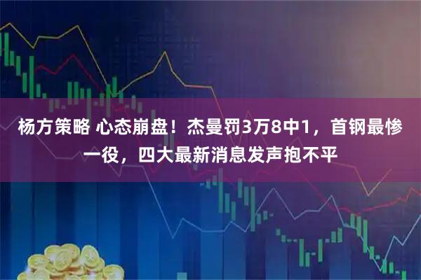 杨方策略 心态崩盘!杰曼罚3万8中1,首钢最惨一役,四大最新消息发声抱不平