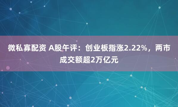 微私寡配资 A股午评：创业板指涨2.22%，两市成交额超2万亿元