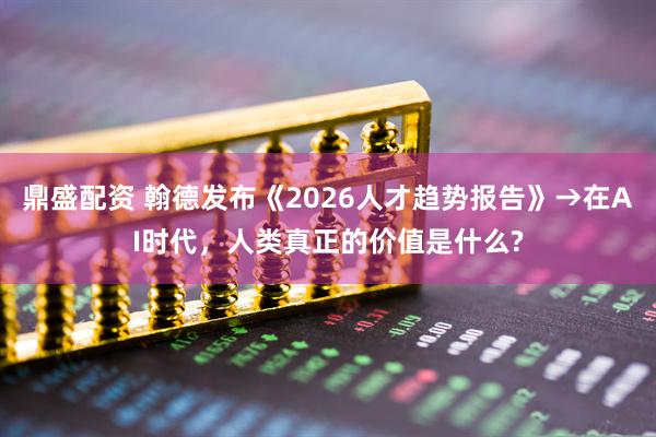 鼎盛配资 翰德发布《2026人才趋势报告》→在AI时代，人类真正的价值是什么?