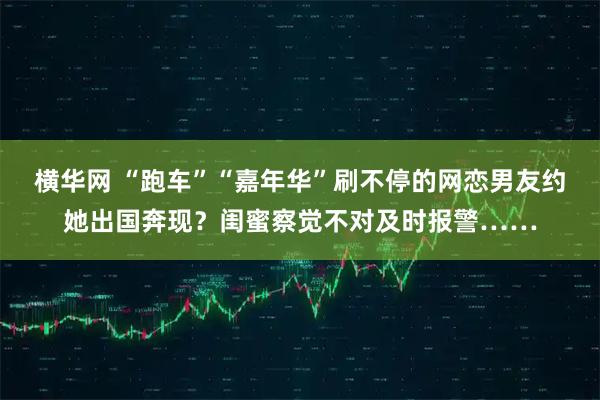 横华网 “跑车”“嘉年华”刷不停的网恋男友约她出国奔现？闺蜜察觉不对及时报警……